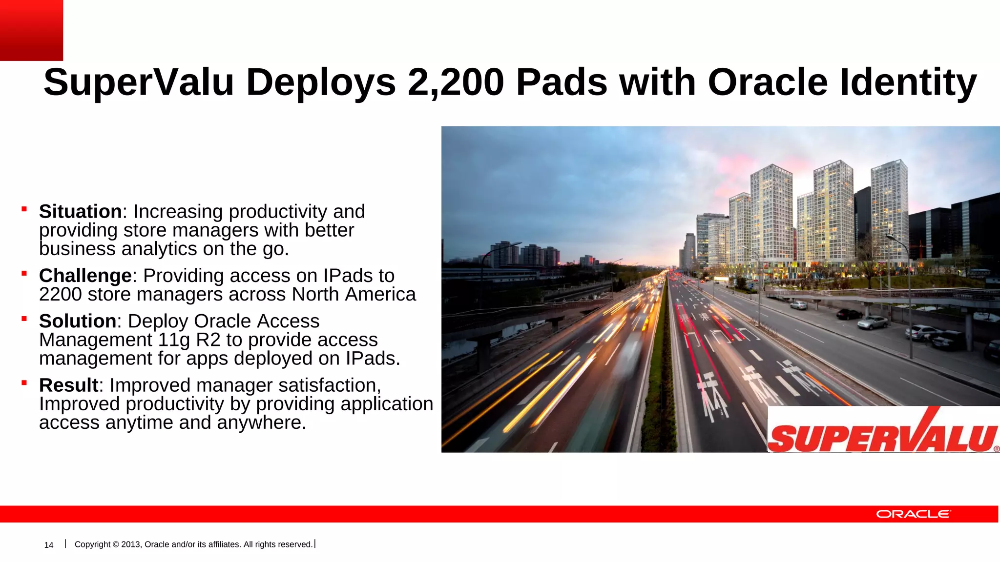 SuperValu Deploys 2,200 Pads with Oracle Identity
Reduce Cost & Increase Security
 Situation: Increasing productivity and

providing store managers with better
business analytics on the go.
 Challenge: Providing access on IPads to
2200 store managers across North America
 Solution: Deploy Oracle Access
Management 11g R2 to provide access
management for apps deployed on IPads.
 Result: Improved manager satisfaction,
Improved productivity by providing application
access anytime and anywhere.

14

Copyright © 2013, Oracle and/or its affiliates. All rights reserved.

 