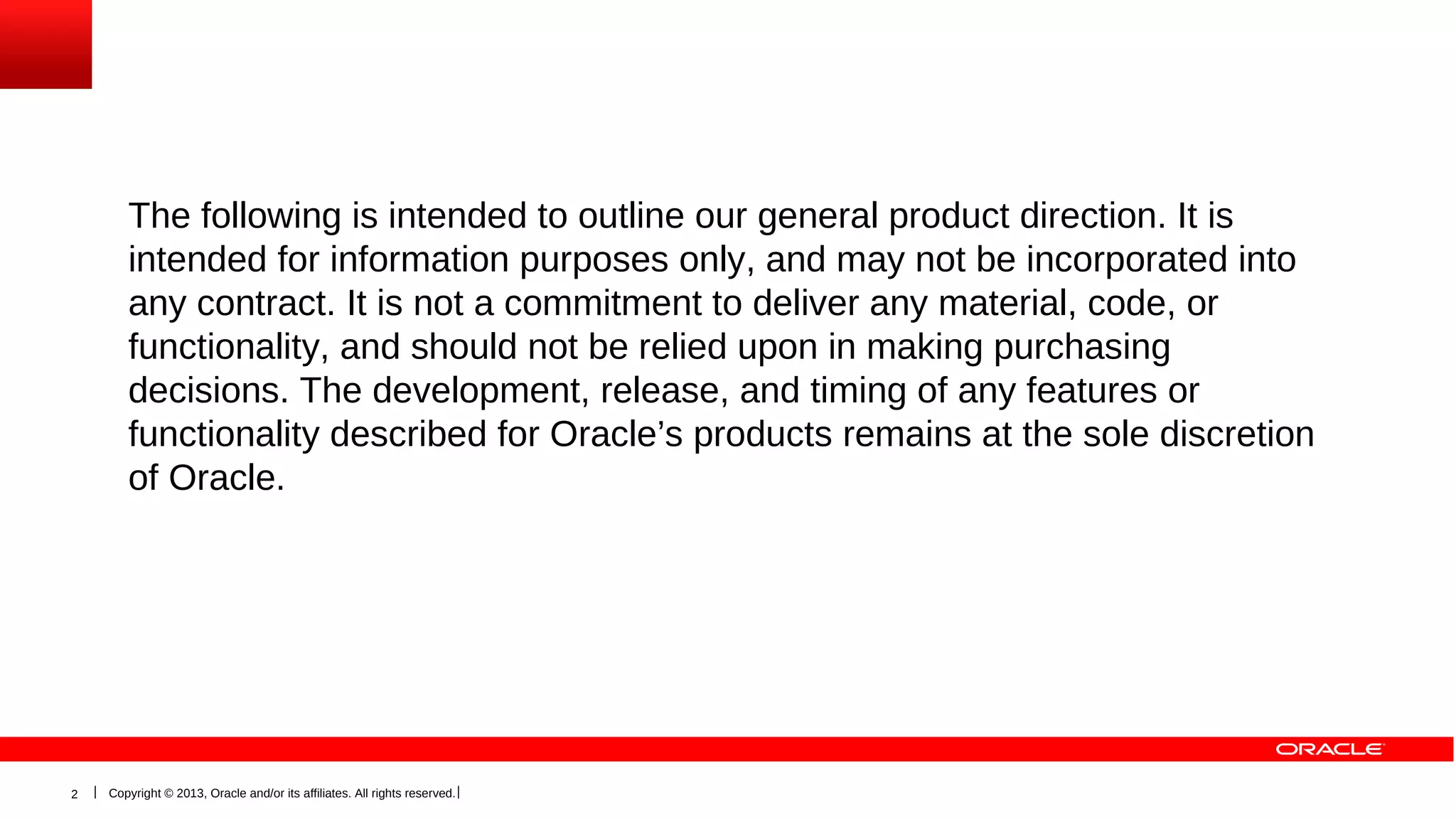 The following is intended to outline our general product direction. It is
intended for information purposes only, and may not be incorporated into
any contract. It is not a commitment to deliver any material, code, or
functionality, and should not be relied upon in making purchasing
decisions. The development, release, and timing of any features or
functionality described for Oracle’s products remains at the sole discretion
of Oracle.

2

Copyright © 2013, Oracle and/or its affiliates. All rights reserved.

 