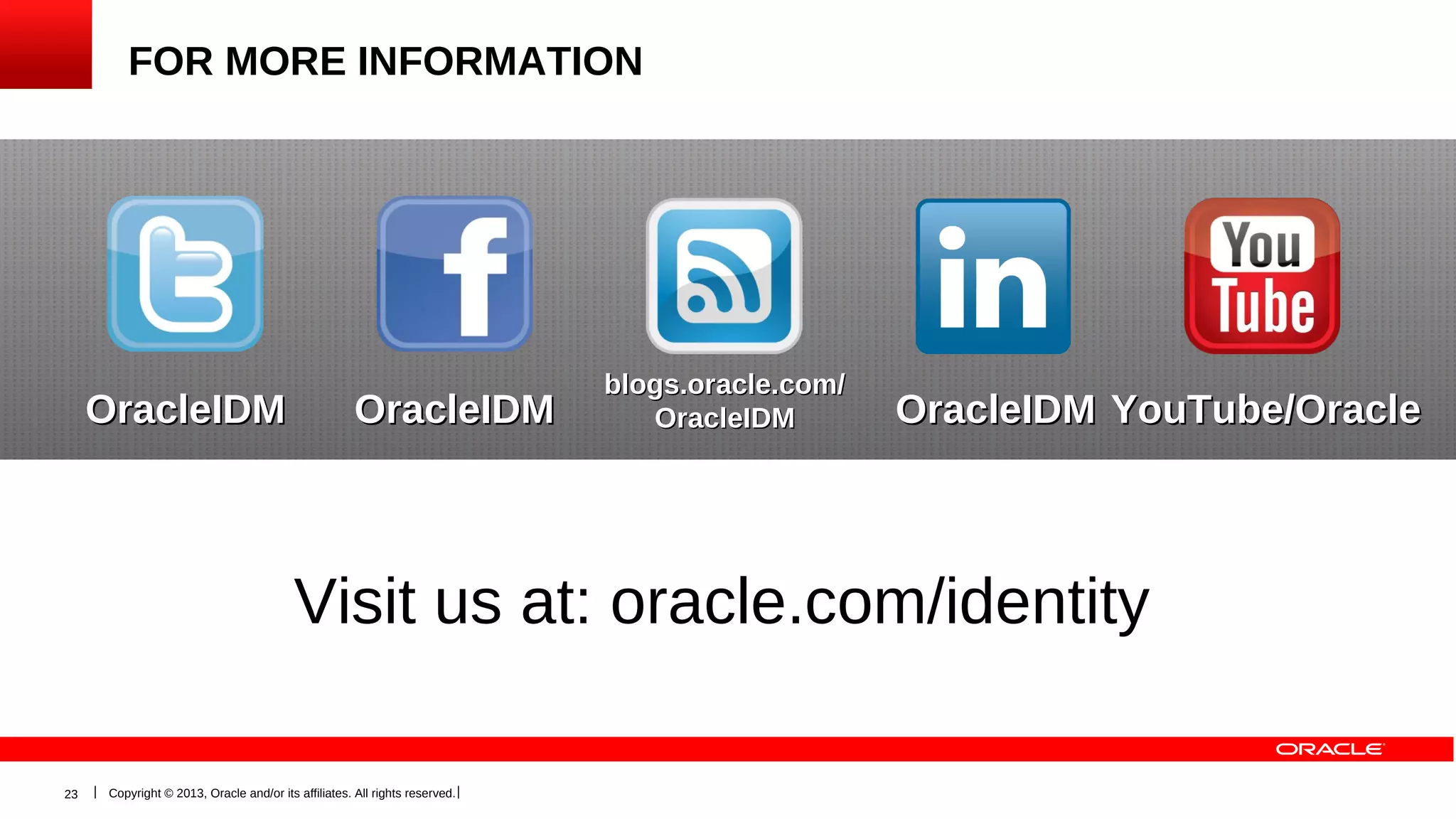 FOR MORE INFORMATION

OracleIDM

OracleIDM

blogs.oracle.com/
OracleIDM

OracleIDM YouTube/Oracle

Visit us at: oracle.com/identity
23

Copyright © 2013, Oracle and/or its affiliates. All rights reserved.

 
