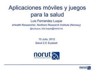 Aplicaciones móviles y juegos
         para la salud
                Luis Fernandez Luque
 eHealth Researcher, Northern Research Institute (Norway)
               @luisluque, luis.luque@norut.no




                      10 Julio, 2012
                    Salud 2.0: Euskadi
 