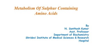 Metabolism Of Sulphur Containing
Amino Acids
By
N. Santhosh Kumar
Asst. Professor
Department of Biochemistry
Shridevi Institute of Medical Sciences & Research
Hospital
 