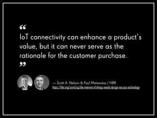— Scott A. Nelson & Paul Metaxatos / HBR
https://hbr.org/2016/04/the-internet-of-things-needs-design-not-just-technology
IoT connectivity can enhance a product’s
value, but it can never serve as the
rationale for the customer purchase.
“
”
 