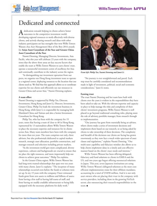 Reprinted from Asia Asset Management Best of the Best Awards 2017 Supplement
Dedicated and connected
Adedication towards helping its clients achieve better
outcomes in the competitive investment world,
developing regional resources to work effectively with diverse
clients, and actively sharing research and ideas with other
industry participants are key strengths that won Willis Towers
Watson Asia Asset Management’s Best of the Best 2016 awards
for Asian Asset Consultant of the Year and Greater China
Asset Consultant of the Year.
Naomi Denning, Managing Director, Investments, Asia
Pacific, who this year will celebrate 23 years with the company,
notes that the above three areas are key success factors that
enable the team at Willis Towers Watson to earn clients’ trust,
operate a resourceful investment centre of excellence for Asia
and continually contribute to the industry across the region.
“In distinguishing our investment operation from our
peers, we organise our Hong Kong investment team to operate
as a regional centre, deploying resources to the location that our
clients need us. We find that this approach allows us to coordinate
expertise for our clients and efficiently use our resources in
Greater China and across Asia,” Naomi Denning explains.
A team effort
Naomi Denning is supported by Philip Tso, Director,
Investments, Hong Kong and Janet Li, Director, Investments,
Greater China. Philip Tso leads the investment business in
Hong Kong, while Janet Li is responsible for managing both
Mainland China and Taiwan and also a Senior Investment
Consultant for Hong Kong.
Philip Tso, who has been with the company for 19
years, notes that having a team of close to 40 in Hong Kong,
represented by 13 nationalities allows Willis Towers Watson
to place the necessary expertise and resources for its clients
across Asia. Many team members have been with the company
for more than ten years. The team comprises not only client
advisors, but also professionals dedicated to capital markets
research, strategic asset allocation, portfolio construction, and
manager research and selection including private markets.
“As the investment world gets more complicated, diverse
experience, cultures and backgrounds are crucial to ensure that
we place the right resources, and more importantly help our
clients to achieve great outcomes,” Philip Tso explains.
In the Greater China region, Willis Towers Watson has
had long-term trusted relationships that span over ten years
with many clients. Janet Li explains: “The inception of many
relationships occurred even before the funds or schemes were
set up. In my 15 years with the company, I have witnessed
funds grow from zero assets to millions and billions of assets;
from having a few staff to having full teams of staff; and
from having no readily available infrastructure to being fully
equipped with the necessary platforms for daily work.”
“No journey is ever straightforward and paved. Each
step must be carefully considered and recommendations
made in light of investment, political, social and economic
considerations,” Janet Li notes.
Earning trust
The trust Naomi Denning and her team have built with
clients over the years is evident in the responsibilities they have
been asked to take on. With the relevant expertise and capacity
in place to help manage the risks and complexity of their
clients’ investment programs, Willis Towers Watson is well
placed to go beyond traditional consulting roles, playing more
the role of advisory portfolio manager, from research through
to implementation.
“Our journey has gone from essentially being an advisor,
where clients make a series of investment decisions and
implement them based on our research, to us being asked by
clients to take ownership of these decisions. The complexity
and breadth of the decisions our clients are facing has grown
enormously as they now face a much wider spectrum of asset
classes and regulations,” explains Naomi Denning. “Our
multi-asset capability and fiduciary mindset also allows us to
help clients implement ideas in a timely and cost-effective
manner based on the clients’ exact needs and interests.”
Willis Towers Watson has been offering delegated,
fiduciary and fund solutions to clients in EMEA and the
US, and two years ago began offering outsourced solutions
in Japan. This year, seven Japanese institutions are using
Willis Towers Watson’s delegated solutions as the most cost-
efficient implementation route for their offshore mandates,
accounting for a total of US$90 million. And it is not only
asset owners who are placing their trust in the company, with
service providers, including those in the growing FinTech
sector, also outsourcing their research responsibilities to the
team. ■
From left: Philip Tso, Naomi Denning and Janet Li
 