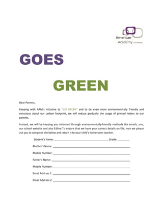 GOES
GREEN
Dear Parents,
Keeping with AAM’s initiative to and to be even more environmentally friendly and“GO GREEN”
conscious about our carbon footprint, we will reduce gradually the usage of printed letters to our
parents.
Instead, we will be keeping you informed through environmentally-friendly methods like emails, sms,
our school website and also Edline.To ensure that we have your correct details on file, may we please
ask you to complete the below and return it to your child’s homeroom teacher.
Student’s Name: _____________________________________ Grade: ________
Mother’s Name: _____________________________________________________
Mobile Number: _____________________________________________________
Father’s Name: ______________________________________________________
Mobile Number: _____________________________________________________
Email Address 1: _____________________________________________________
Email Address 2: _____________________________________________________
 
