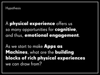 As we start to make Apps as
Machines, what are the building
blocks of rich physical experiences
we can draw from?
Hypothesis
A physical experience offers us
so many opportunities for cognitive,
and thus, emotional engagement.
 