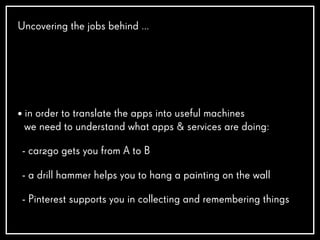 Uncovering the jobs behind …
• in order to translate the apps into useful machines
we need to understand what apps & services are doing:
- car2go gets you from A to B
- a drill hammer helps you to hang a painting on the wall
- Pinterest supports you in collecting and remembering things
 