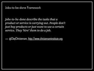 Jobs-to-be-done Framework
Jobs-to-be-done describe the tasks that a
product or service is carrying out. People don’t
just buy products or just want to use a certain
service. They ‘hire’ them to do a job.
— @ClayChristensen, http://www.christenseninstitute.org
 