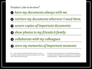 Dropbox’s jobs-to-be-done*
— Jobs-to-be-done describe the tasks that a product or service is
carrying out. People don’t just buy products or just want to use a certain
service. They ‘hire’ them to do a job.
For example: Car2Go gets you from A to B. The drill hammer helps you
to hang a painting on the wall. Pinterest supports you in collecting and
remembering things. — @ClayChristensen, http://www.christenseninstitute.org
have my documents always with me
retrieve my documents wherever I need them
secure copies of important documents
show photos to my friends & family
collaborate with my colleagues
store my memories of important moments
 