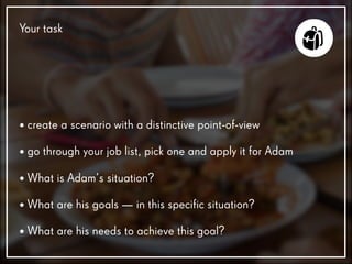 • create a scenario with a distinctive point-of-view
• go through your job list, pick one and apply it for Adam
• What is Adam’s situation?
• What are his goals — in this specific situation?
• What are his needs to achieve this goal?
Your task
 