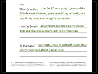 STORY*
When (situation)
I want to (need)
So that (goal)
— “Job Stories are great because it makes you think about
motivation and context and de-emphasizes adding any particular
implementation. Often, because people are so focused on the who and
how, they totally miss the why. When you start to understand the why,
your mind is then open to think of creative and original ways to solve the
problem.” — @AlanKlement, https://medium.com/the-job-to-be-done/af7cdee10c27
I am back from a 3-day trip around the
islands where I’ve been 7 years ago with my university love
and sitting in the hotel lounge in the evening
I can verify if I just re-visited the same place
where I have been almost a decade ago.
quickly ﬁnd photos from a very speciﬁc
time and place and compare them to my recent ones
 