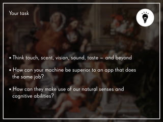 Your task
• Think touch, scent, vision, sound, taste – and beyond
• How can your machine be superior to an app that does
the same job?
• How can they make use of our natural senses and
cognitive abilities?
 