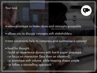 Your task
• video-prototype to make ideas and concepts graspable
• allows you to discuss concepts with stakeholders
• time constraints help to compress and summarise a concept
• food for thought:
- build an experience dummy with low-fi paper prototype
- or focus on interaction (less than on situation)
- or prototype with volume, while keeping shape simple
- or follow a storytelling approach
 