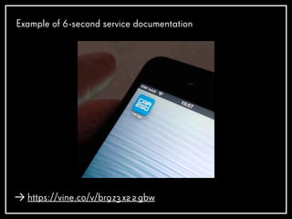 Example of 6-second service documentation
https://vine.co/v/br9z3x22gbw
 