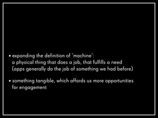 • expanding the definition of ‘machine’:
a physical thing that does a job, that fulfills a need
(apps generally do the job of something we had before)
• something tangible, which affords us more opportunities
for engagement
 