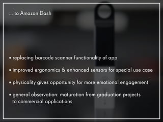 • replacing barcode scanner functionality of app
• improved ergonomics & enhanced sensors for special use case
• physicality gives opportunity for more emotional engagement
• general observation: maturation from graduation projects
to commercial applications
… to Amazon Dash
 