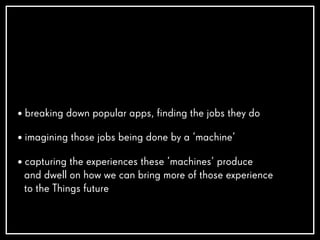 • breaking down popular apps, finding the jobs they do
• imagining those jobs being done by a ‘machine’
• capturing the experiences these ‘machines’ produce
and dwell on how we can bring more of those experience
to the Things future
 