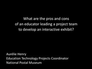 What are the pros and cons
     of an educator leading a project team
       to develop an interactive exhibit?




Aurélie Henry
Education Technology Projects Coordinator
National Postal Museum
 