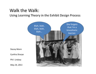 Walk the Walk: 
Using Learning Theory in the Exhibit Design Process

                                        She forgets 
                 Blah, blah, 
                                         that I’m a 
                 blah, blah, 
                                        kinesthetic 
                   blah…
                                          learner.
                                          l




Stacey Mann

Cynthia Sharpe

Phil  Lindsey
Phil Lindsey

May 24, 2011
 