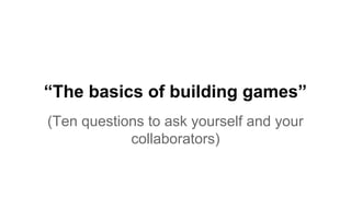 “The basics of building games”
(Ten questions to ask yourself and your
collaborators)
 