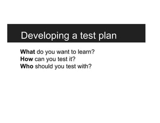 Developing a test plan
What do you want to learn?
How can you test it?
Who should you test with?
 