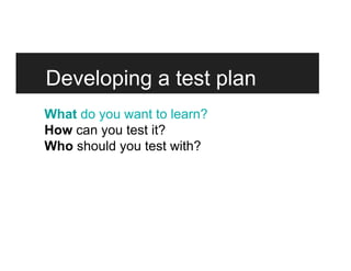 Developing a test plan
What do you want to learn?
How can you test it?
Who should you test with?
 