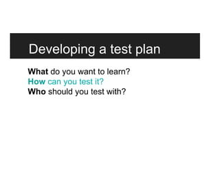 Developing a test plan
What do you want to learn?
How can you test it?
Who should you test with?
 