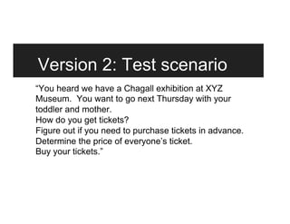 Version 2: Test scenario
“You heard we have a Chagall exhibition at XYZ
Museum. You want to go next Thursday with your
toddler and mother.
How do you get tickets?
Figure out if you need to purchase tickets in advance.
Determine the price of everyone’s ticket.
Buy your tickets.”
 