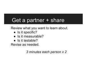 Get a partner + share
Review what you want to learn about.
●  Is it specific?
●  Is it measurable?
●  Is it testable?
Revise as needed.
3 minutes each person x 2
 