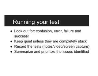 Running your test
●  Look out for: confusion, error, failure and
success!
●  Keep quiet unless they are completely stuck
●  Record the tests (notes/video/screen capture)
●  Summarize and prioritize the issues identified
 