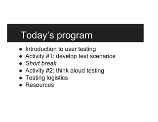 Today’s program
●  Introduction to user testing
●  Activity #1: develop test scenarios
●  Short break
●  Activity #2: think aloud testing
●  Testing logistics
●  Resources
 