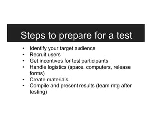 Steps to prepare for a test
•  Identify your target audience
•  Recruit users
•  Get incentives for test participants
•  Handle logistics (space, computers, release
forms)
•  Create materials
•  Compile and present results (team mtg after
testing)
 