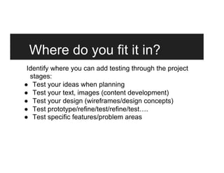 Where do you fit it in?
Identify where you can add testing through the project
stages:
●  Test your ideas when planning
●  Test your text, images (content development)
●  Test your design (wireframes/design concepts)
●  Test prototype/refine/test/refine/test….
●  Test specific features/problem areas
 