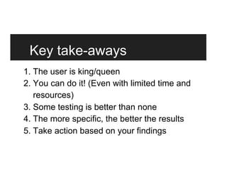 Key take-aways
1. The user is king/queen
2. You can do it! (Even with limited time and
resources)
3. Some testing is better than none
4. The more specific, the better the results
5. Take action based on your findings
 