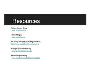 Resources
Nielsen Norman Group
www.nngroup.com/
Usability.gov
www.usability.gov
Usability Professionals Organization
http://www.usabilityprofessionals.org/
Google Ventures Library
www.gv.com/library/design/
Measuring Usability
www.measuringusability.com/blog.php
 