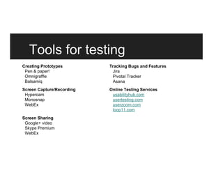 Tools for testing
Creating Prototypes
Pen & paper!
Omnigraffle
Balsamiq
Screen Capture/Recording
Hypercam
Monosnap
WebEx
Screen Sharing
Google+ video
Skype Premium
WebEx
Tracking Bugs and Features
Jira
Pivotal Tracker
Asana
Online Testing Services
usabilityhub.com
usertesting.com
userzoom.com
loop11.com
 