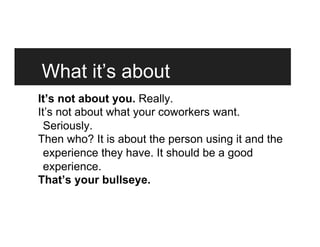 What it’s about
It’s not about you. Really.
It’s not about what your coworkers want.
Seriously.
Then who? It is about the person using it and the
experience they have. It should be a good
experience.
That’s your bullseye.
 