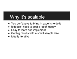 Why it’s scalable
●  You don’t have to bring in experts to do it
●  It doesn’t need to cost a lot of money
●  Easy to learn and implement
●  Get big results with a small sample size
●  Ideally iterative
 