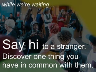 Say hi to a stranger.
Discover one thing you
have in common with them.
while we’re waiting…
 