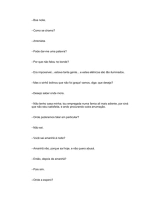 - Boa noite.
- Como se chama?
- Antonieta.
- Pode dar-me uma palavra?
- Por que não falou no bonde?
- Era impossível... estava tanta gente... e estes elétricos são tão iluminados.
- Mas o sinhô bolinou que não foi graça! vamos, diga: que deseja?
- Desejo saber onde mora.
- Não tenho casa minha; tou empregada numa famia ali mais adiente, por siná
que não stou satisfeita, e ando procurando outra arrumação.
- Onde poderemos falar em particular?
- Não sei.
- Você sai amanhã à noite?
- Amanhã não, porque saí hoje, e não quero abusá.
- Então, depois de amanhã?
- Pois sim.
- Onde a espero?
 