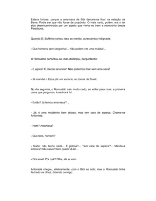 Estava furiosa, porque a ama-seca de Bibi deixara-se ficar na estação da
Barra. Podia ser que não fosse de propósito. O mais certo, porém, era o ter
sido desencaminhada por um sujeito que vinha no trem a namorá-la desde
Paraíbuna.
Quando D. Eufêmia contou isso ao marido, acrescentou indignada:
- Que homens sem-vergonha!... Não podem ver uma mulata!...
O Romualdo perturbou-se, mas disfarçou, perguntando:
- E agora? E preciso anunciar! Não podemos ficar sem ama-seca!
- Já mandei o Zeca pôr um anúncio no Jornal do Brasil.
No dia seguinte, o Romualdo saiu muito cedo; ao voltar para casa, a primeira
coisa que perguntou à senhora foi:
- Então? Já temos ama-seca?. .
- Já; é uma mulatinha bem jeitosa, mas tem cara de sapeca. Chama-se
Antonieta.
- Hem? Antonieta?
- Que tens, homem?
- Nada; não tenho nada... E jeitosa?... Tem cara de sapeca?... Manda-a
embora! Não serve! Nem quero vê-la!...
- Ora essa! Por quê? Olha, ela aí vem.
Antonieta chegou, efetivamente, com o Bibi ao colo; mas o Romualdo tinha
fechado os olhos, dizendo consigo:
 