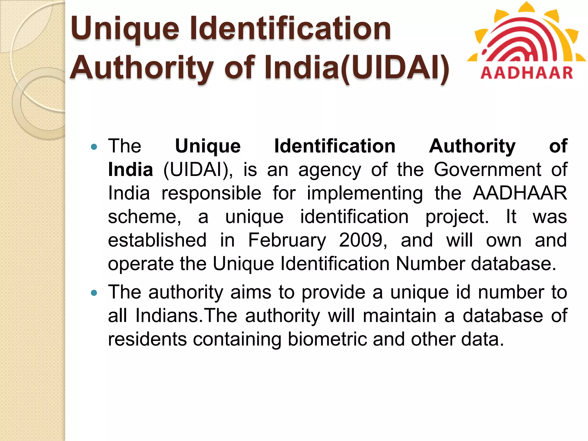 Unique Identification
Authority of India(UIDAI)
 The Unique Identification Authority of
India (UIDAI), is an agency of the Government of
India responsible for implementing the AADHAAR
scheme, a unique identification project. It was
established in February 2009, and will own and
operate the Unique Identification Number database.
 The authority aims to provide a unique id number to
all Indians.The authority will maintain a database of
residents containing biometric and other data.
 
