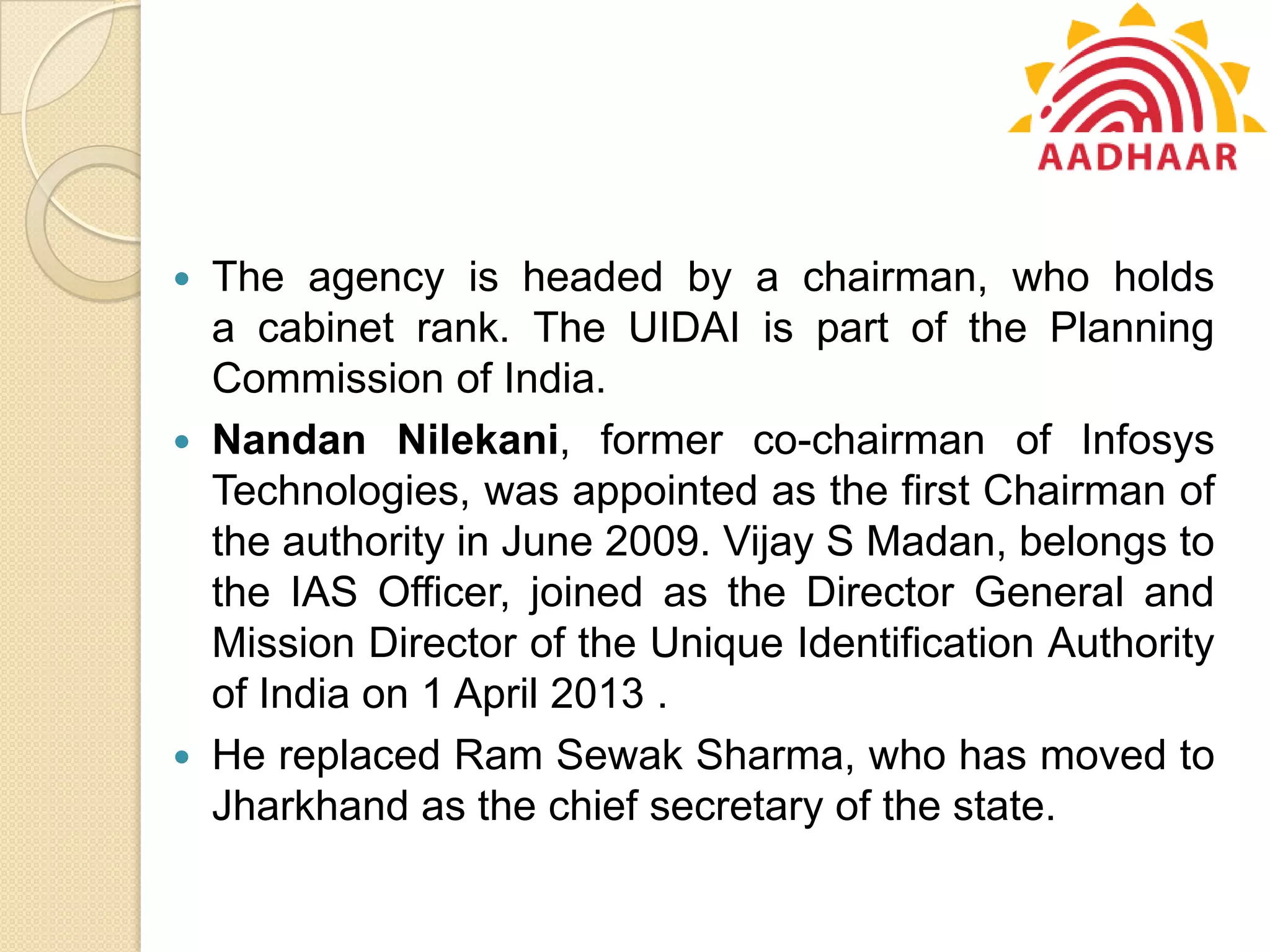  The agency is headed by a chairman, who holds
a cabinet rank. The UIDAI is part of the Planning
Commission of India.
 Nandan Nilekani, former co-chairman of Infosys
Technologies, was appointed as the first Chairman of
the authority in June 2009. Vijay S Madan, belongs to
the IAS Officer, joined as the Director General and
Mission Director of the Unique Identification Authority
of India on 1 April 2013 .
 He replaced Ram Sewak Sharma, who has moved to
Jharkhand as the chief secretary of the state.
 
