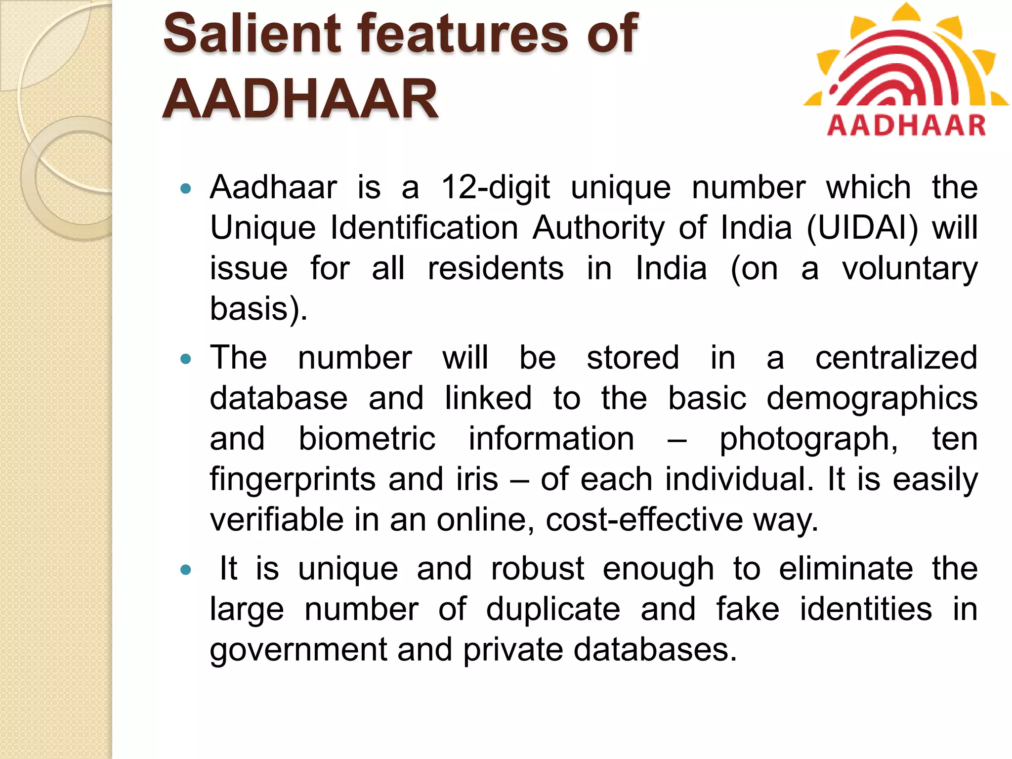 Salient features of
AADHAAR
 Aadhaar is a 12-digit unique number which the
Unique Identification Authority of India (UIDAI) will
issue for all residents in India (on a voluntary
basis).
 The number will be stored in a centralized
database and linked to the basic demographics
and biometric information – photograph, ten
fingerprints and iris – of each individual. It is easily
verifiable in an online, cost-effective way.
 It is unique and robust enough to eliminate the
large number of duplicate and fake identities in
government and private databases.
 