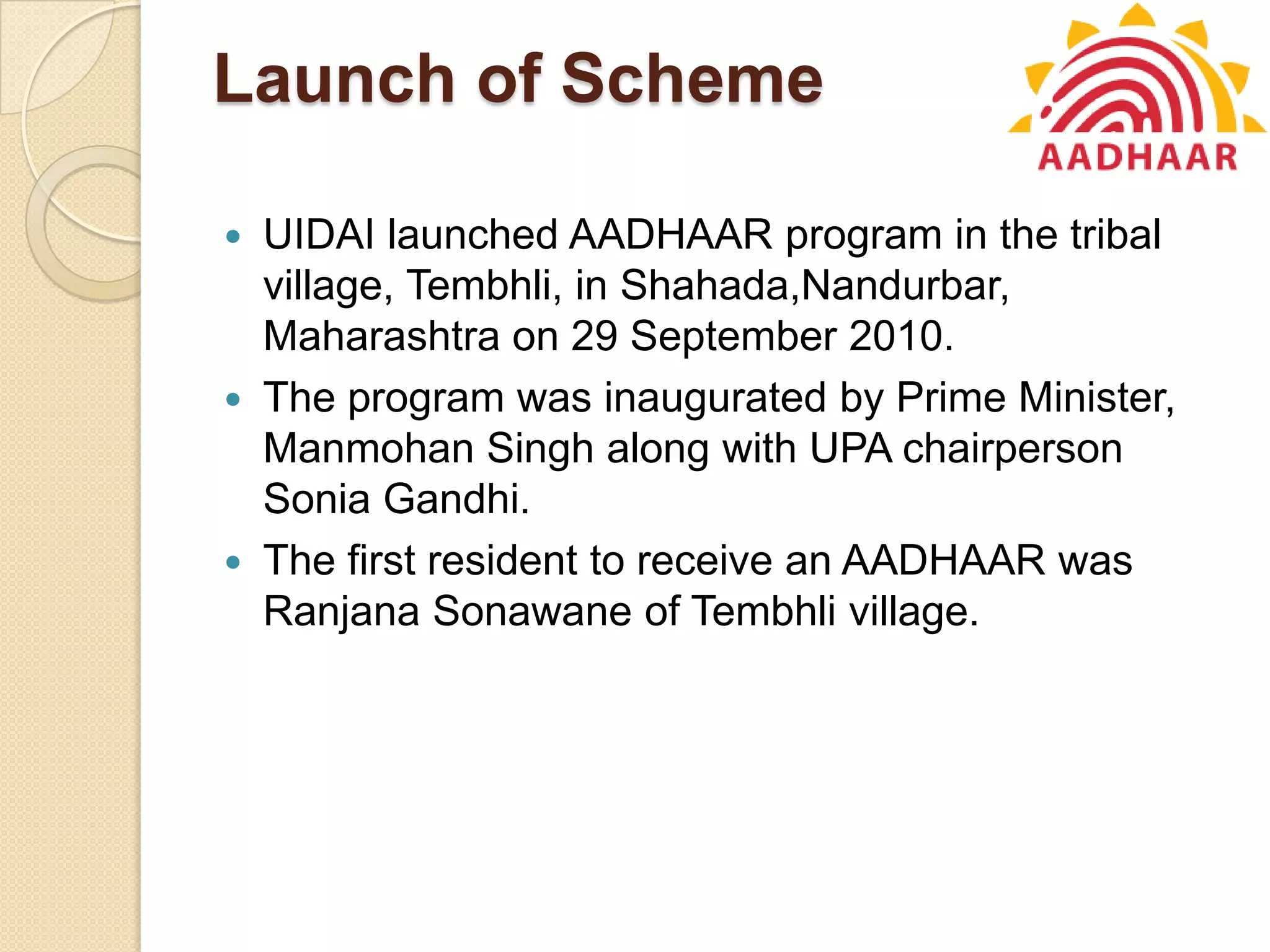 Launch of Scheme
 UIDAI launched AADHAAR program in the tribal
village, Tembhli, in Shahada,Nandurbar,
Maharashtra on 29 September 2010.
 The program was inaugurated by Prime Minister,
Manmohan Singh along with UPA chairperson
Sonia Gandhi.
 The first resident to receive an AADHAAR was
Ranjana Sonawane of Tembhli village.
 