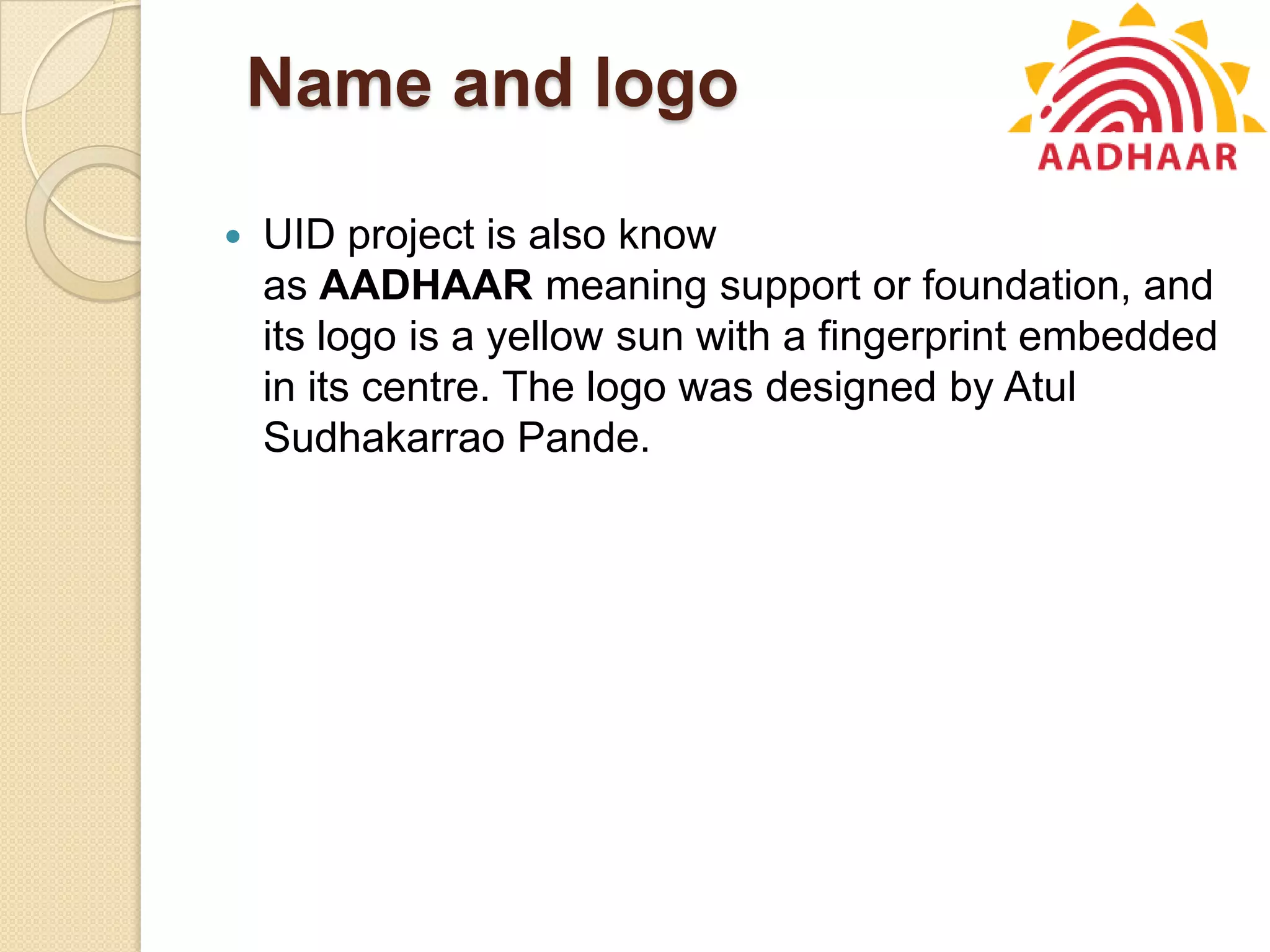 Name and logo
 UID project is also know
as AADHAAR meaning support or foundation, and
its logo is a yellow sun with a fingerprint embedded
in its centre. The logo was designed by Atul
Sudhakarrao Pande.
 