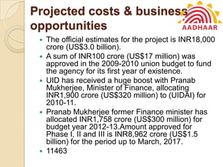 Projected costs & business
opportunities
 The official estimates for the project is INR18,000
crore (US$3.0 billion).
 A sum of INR100 crore (US$17 million) was
approved in the 2009-2010 union budget to fund
the agency for its first year of existence.
 UID has received a huge boost with Pranab
Mukherjee, Minister of Finance, allocating
INR1,900 crore (US$320 million) to (UIDAI) for
2010-11.
 Pranab Mukherjee former Finance minister has
allocated INR1,758 crore (US$300 million) for
budget year 2012-13.Amount approved for
Phase I, II and III is INR8,962 crore (US$1.5
billion) for the period up to March, 2017.
 11463
 