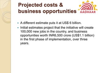 Projected costs &
business opportunities
 A different estimate puts it at US$ 6 billion.
 Initial estimates project that the initiative will create
100,000 new jobs in the country, and business
opportunities worth INR6,500 crore (US$1.1 billion)
in the first phase of implementation, over three
years.
 