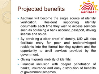 Projected benefits
 Aadhaar will become the single source of identity
verification. Resident supporting identity
documents each time they wish to access services
such as obtaining a bank account, passport, driving
license and so on.
 By providing a clear proof of identity, UID will also
facilitate entry for poor and underprivileged
residents into the formal banking system and the
opportunity to avail services provided by the
government.
 Giving migrants mobility of identity.
 Financial inclusion with deeper penetration of
banks, insurance and easy distribution of benefits
of government schemes.
 