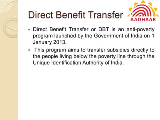 Direct Benefit Transfer
 Direct Benefit Transfer or DBT is an anti-poverty
program launched by the Government of India on 1
January 2013.
 This program aims to transfer subsidies directly to
the people living below the poverty line through the
Unique Identification Authority of India.
 