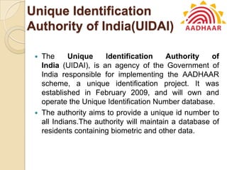 Unique Identification
Authority of India(UIDAI)
 The Unique Identification Authority of
India (UIDAI), is an agency of the Government of
India responsible for implementing the AADHAAR
scheme, a unique identification project. It was
established in February 2009, and will own and
operate the Unique Identification Number database.
 The authority aims to provide a unique id number to
all Indians.The authority will maintain a database of
residents containing biometric and other data.
 